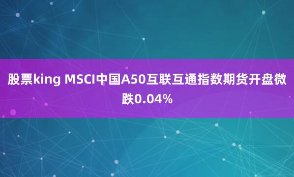 股票king MSCI中国A50互联互通指数期货开盘微跌0.04%