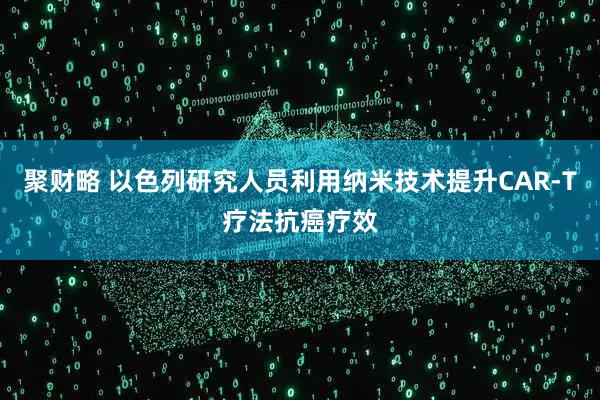 聚财略 以色列研究人员利用纳米技术提升CAR-T疗法抗癌疗效