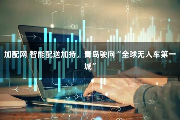 加配网 智能配送加持，青岛驶向“全球无人车第一城”