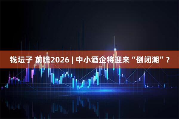 钱坛子 前瞻2026 | 中小酒企将迎来“倒闭潮”？