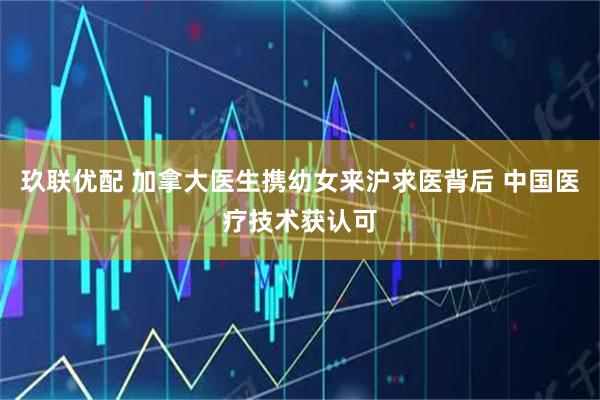 玖联优配 加拿大医生携幼女来沪求医背后 中国医疗技术获认可