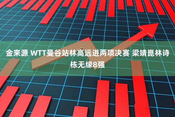 金来源 WTT曼谷站林高远进两项决赛 梁靖崑林诗栋无缘8强