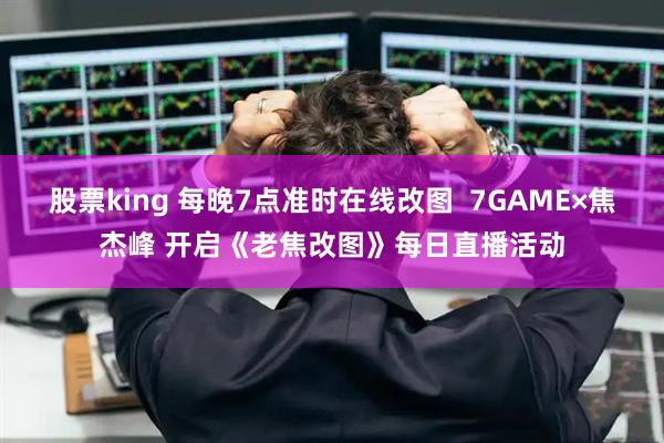 股票king 每晚7点准时在线改图  7GAME×焦杰峰 开启《老焦改图》每日直播活动