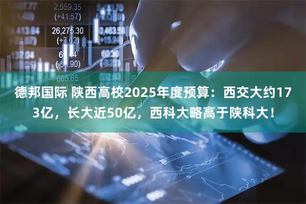 德邦国际 陕西高校2025年度预算：西交大约173亿，长大近50亿，西科大略高于陕科大！
