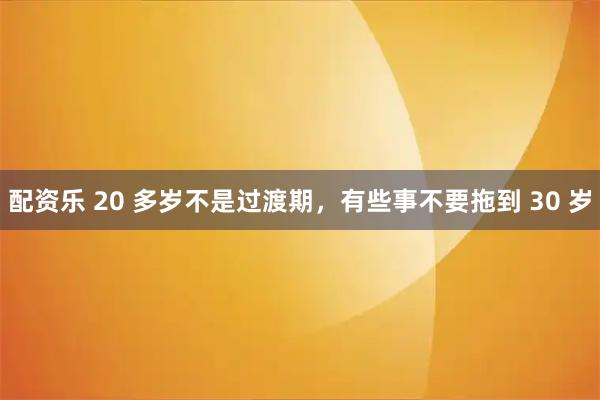 配资乐 20 多岁不是过渡期，有些事不要拖到 30 岁