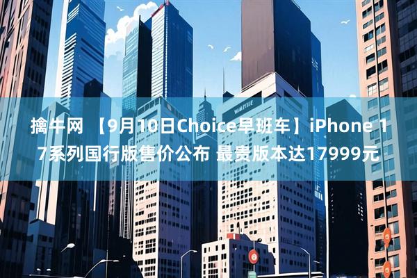 擒牛网 【9月10日Choice早班车】iPhone 17系列国行版售价公布 最贵版本达17999元
