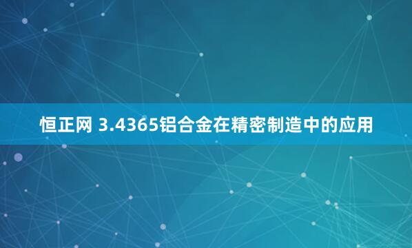 恒正网 3.4365铝合金在精密制造中的应用