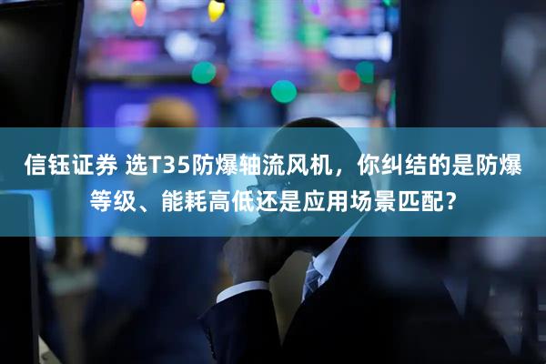 信钰证券 选T35防爆轴流风机，你纠结的是防爆等级、能耗高低还是应用场景匹配？