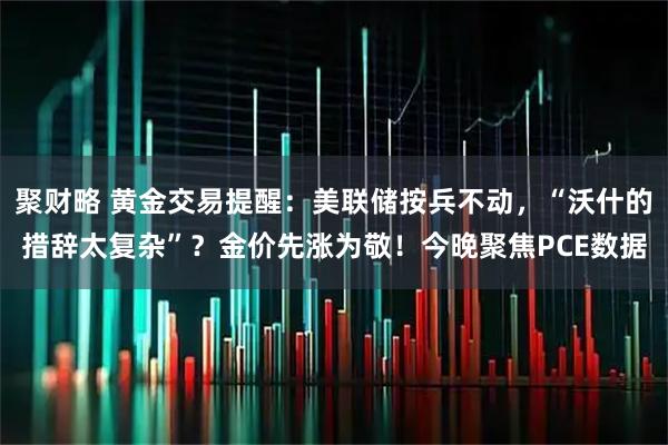 聚财略 黄金交易提醒：美联储按兵不动，“沃什的措辞太复杂”？金价先涨为敬！今晚聚焦PCE数据