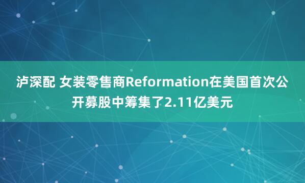 泸深配 女装零售商Reformation在美国首次公开募股中筹集了2.11亿美元
