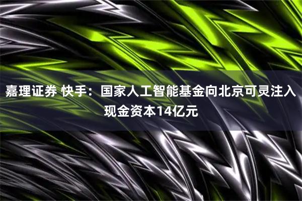 嘉理证券 快手：国家人工智能基金向北京可灵注入现金资本14亿元